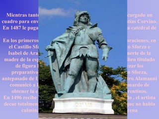 Mientras tanto, en 1485 Ludovico el Moro le había encargado un
cuadro para enviarlo como regalo al rey de Hungría Matías Corvino.
En 1487 le pagaron los proyectos para el cimborrio de la catedral de
                                 Milán.
En los primeros meses del año 1489 se ocupó de las decoraciones, en
   el Castillo Sforzesco, para las bodas de Gian Galeazzo Sforza e
   Isabel de Aragón, interrumpidas de repente por la muerte de la
 madre de la esposa, Hipólita de Aragón, y escribe su Libro titulado
      de figura humana. Este mismo año debieron empezar los
     preparativos para una estatua ecuestre de Francesco Sforza,
antepasado de Ludovico el Moro, pues el 22 de julio Pietro Alamanni
    comunicó a Lorenzo el Magnífico la demanda de Leonardo de
     obtener la colaboración de fundidores de bronce florentinos.
 En 1496 recibe la noticia de que su madre habia fallecido , el artista
 decae totalmente pero tendra que retomar el ritmo ya que no habia
         culminado una de sus mayores obras la ultima cena
 