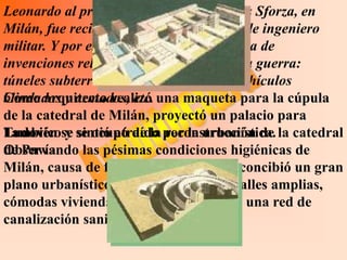 Leonardo al presentarse en la corte de los Sforza, en
Milán, fue recibido ante todo en calidad de ingeniero
militar. Y por eso creó una asombrosa lista de
invenciones relacionadas con el arte de la guerra:
túneles subterráneos, puentes móviles, vehículos
Como arquitecto realizó
blindados y armados, etc. una maqueta para la cúpula
de la catedral de Milán, proyectó un palacio para
Ludovico y sintió atraído reconstrucción de
También se se ocupó de la por la urbanística. la catedral
de Pavía.
Observando las pésimas condiciones higiénicas de
Milán, causa de frecuentes epidemias, concibió un gran
plano urbanístico en el cual proyectó calles amplias,
cómodas viviendas, edificios públicos y una red de
canalización sanitaria.
 