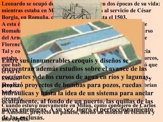 Leonardo se ocupó de trabajos militares en dos épocas de su vida:
mientras estaba en Milán y cuando estaba al servicio de César
Borgia, en Romaña, desde el año 1502 hasta el 1503.
A esta época corresponden diversas obras de fortificación de
Romaña, Umbría y Toscana y el proyecto para desviar el curso
del Arno y construir un canal que lo hiciera navegable desde
Florencia hasta el mar.
Tal y como hemos visto anteriormente la república de Venecia
estaba, en aquellos años, amenazada muy de cerca por los turcos,
Entre sus innumerables croquis y diseños se
que habían llegado hasta el Friul. Entonces, Leonardo pensó que
encuentran además un buen obstáculo. avance de las
el río Isonzo podría ser estudios sobre el
corrientes y de losla orografía yagua en ríos y lagunas.y
Estudió atentamente cursos de la hidrografía de la zona,
proyectó proyectos de bombas para pozos, ruedas
Realizó un sistema de barreras que, en caso de peligro, habrían
hecho subir el y hasta las aguas de un sistema para anclar
hidráulicas nivel de la idea e inundado los terrenos
circundantes impidiendo el avance de un ejército.
ocultamente, al fondo de un puerto, las quillas de las
Cuando estuvo nuevamente en Milán, como consejero de Carlos
naves enemigas. A su vez, logró elun modelo de escalera y
d'Amboise, proyectó un palacio, diseñó perfeccionamiento
de las esclusas.
una capilla.
 