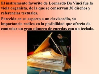El instrumento favorito de Leonardo Da Vinci fue la
viola organista, de la que se conservan 30 diseños y
referencias textuales.
Parecida en su aspecto a un clavicordio, su
importancia radica en la posibilidad que ofrecía de
controlar un gran número de cuerdas con un teclado.
 
