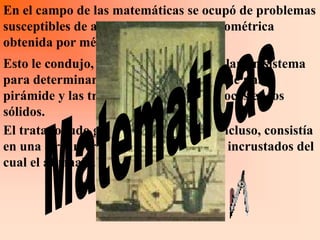 En el campo de las matemáticas se ocupó de problemas
susceptibles de admitir una solución geométrica
obtenida por métodos empíricos.
Esto le condujo, por ejemplo a desarrollar un sistema
para determinar el centro de gravedad de una
pirámide y las transformaciones recíprocas en los
sólidos.
El tratado ludo geométrico quedo inconcluso, consistía
en una circunferencia con cuatro rayos incrustados del
cual el afirmaba hallar el area.
 