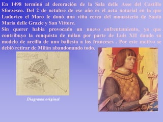 En 1498 terminó al decoración de la Sala delle Asse del Castillo
Sforzesco. Del 2 de octubre de ese año es el acta notarial en la que
Ludovico el Moro le donó una viña cerca del monasterio de Santa
María delle Grazie y San Vittore.
Sin querer habia provocado un nuevo enfrentamiento, ya que
contribuyo la conquista de milan por parte de Luis XII dando su
modelo de arcilla de una ballesta a los franceses . Por este motivo se
debió retirar de Milán abandonando todo.
 