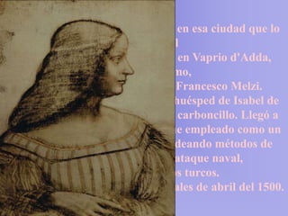 Había pasado 20 años de su vida en esa ciudad que lo
                      hizo inmortal
  Leonardo permaneció primero en Vaprio d'Adda,
                   cerca de Bérgamo,
    en la villa del conde Giovan Francesco Melzi.
 Luego pasó por Mantua, siendo huésped de Isabel de
 Este, a la que hizo dos retratos a carboncillo. Llegó a
Venecia en marzo de 1500. Allí fue empleado como un
  arquitecto militar e ingeniero, ideando métodos de
         defender la ciudad de un ataque naval,
             previsiblemente de los turcos.
Leonardo volvió a Florencia a finales de abril del 1500.
 