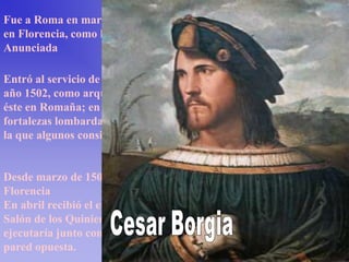 Fue a Roma en marzo de 1501. En abril de ese año estaba de nuevo
en Florencia, como huésped de los Servitas en la Santísima
Anunciada

Entró al servicio de César Borgia, hijo del papa Alejandro VI, en el
año 1502, como arquitecto e ingeniero, siguiéndolo en las guerras de
éste en Romaña; en agosto estuvo en Pavía, e inspeccionó las
fortalezas lombardas de César. En Forlì conoció a Caterina Sforza, a
la que algunos consideran que pudo ser el modelo de la Gioconda.


Desde marzo de 1503 Leonardo se encuentra nuevamente en
Florencia
En abril recibió el encargo del fresco de La batalla de Anghiari en el
Salón de los Quinientos del Palazzo Vecchio; este mural público se
ejecutaría junto con Miguel Ángel, que fue el elegido para ornar la
pared opuesta.
 