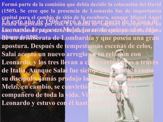 Formó parte de la comisión que debía decidir la colocación del David
(1505). Se cree que la presencia de Leonardo fue de importancia
capital para el cambio de sitio de la escultura, aunque Miguel Ángel
En este año de por ello. La batalla de Anghiari le ocupó todo un
estaba disgustado 1506 entró a formar parte de la casa de
Leonardo Francescola República de Florencia poraños, hijo
año, recibiendo pagos de Melzi, joven de quince la obra hasta
febrero aristócrata de Lombardía y que poseía una gran
de un de 1505.
apostura. Después de tempestuosas escenas de celos,
Salai aceptó un nuevo arreglo en su relación con
Leonardo, y los tres llevan a cabo varias giras a través
de Italia. Aunque Salai fue siempre presentado como
su discípulo, jamás produjo la más mínima obra.
Melzi, en cambio, se convirtió en su discípulo y
compañero de toda la vida. Viajó a Francia con
Leonardo y estuvo con él hasta su muerte.
 