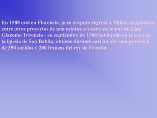 En 1508 está en Florencia, pero después regresa a Milán, ocupándose
entre otros proyectos de una estatua ecuestre en honor de Gian
Giacomo Trivulzio - en septiembre de 1508 habitando en la zona de
la iglesia de San Babila; obtiene durante casi un año una provisión
de 390 sueldos y 200 francos del rey de Francia
 
