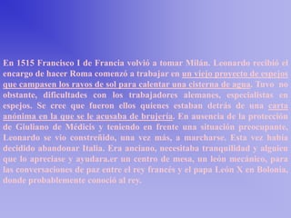En 1515 Francisco I de Francia volvió a tomar Milán. Leonardo recibió el
encargo de hacer Roma comenzó a trabajar en un viejo proyecto de espejos
que campasen los rayos de sol para calentar una cisterna de agua. Tuvo no
obstante, dificultades con los trabajadores alemanes, especialistas en
espejos. Se cree que fueron ellos quienes estaban detrás de una carta
anónima en la que se le acusaba de brujería. En ausencia de la protección
de Giuliano de Médicis y teniendo en frente una situación preocupante,
Leonardo se vio constreñido, una vez más, a marcharse. Esta vez había
decidido abandonar Italia. Era anciano, necesitaba tranquilidad y alguien
que lo apreciase y ayudara.er un centro de mesa, un león mecánico, para
las conversaciones de paz entre el rey francés y el papa León X en Bolonia,
donde probablemente conoció al rey.
 