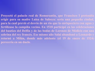 Proyectó el palacio real de Romorantin, que Francisco I pretendía
erigir para su madre Luisa de Saboya: sería una pequeña ciudad,
para la cual previó el desvío de un río que la enriqueciera con agua y
fertilizase la campiña vecina. En 1518 participó en las celebraciones
del bautizo del Delfín y de las bodas de Lorenzo de Médicis con una
sobrina del rey francés. Ese mismo año Salai abandonó a Leonardo y
retornó a Milán, donde más adelante (el 19 de enero de 1524)
perecería en un duelo.
 