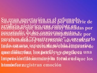 Su gran aportación es el por una serie de
Sus pinturas son famosas    esfumado,
artificio pictórico que consiste en
cualidades que han sido muy imitadas por
prescindir dediscutidas ampliamente por
estudiantes y los contornos netos y
precisos del "Quattrocento" y envolverlo
los aficionados y los críticos: sus técnicas
todo en una especie de niebla imprecisa
innovadoras, su detallado conocimiento de
que difumina los perfilesgeología, su una
anatomía, luz, botánica y y produce
impresión de inmersión forma en que
interés en fisionomía y la total en la los
atmósfera.
humanos registran emoción
 