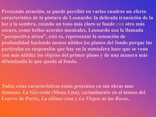 Prestando atención, se puede percibir en varios cuadros un efecto
característico de la pintura de Leonardo: la delicada transición de la
luz a la sombra, cuando un tono más claro se funde con otro más
oscuro, como bellos acordes musicales. Leonardo usa la llamada
"perspectiva aérea", esto es, representar la sensación de
profundidad haciendo menos nítidos los planos del fondo porque las
partículas en suspensión que hay en la atmósfera hace que se vean
con más nitidez los objetos del primer plano y de una manera más
difuminada lo que queda al fondo.



Todas estas características están presentes en sus obras más
famosas: La Gioconda (Mona Lisa), (actualmente en el museo del
Louvre de París), La última cena y La Virgen de las Rocas.
 