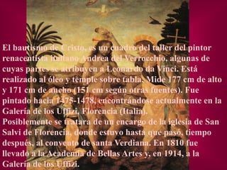 El bautismo de Cristo, es un cuadro del taller del pintor
renacentista italiano Andrea del Verrocchio, algunas de
cuyas partes se atribuyen a Leonardo da Vinci. Está
realizado al óleo y temple sobre tabla. Mide 177 cm de alto
y 171 cm de ancho (151 cm según otras fuentes). Fue
pintado hacia 1475-1478, encontrándose actualmente en la
Galería de los Uffizi, Florencia (Italia).
Posiblemente se tratara de un encargo de la iglesia de San
Salvi de Florencia, donde estuvo hasta que pasó, tiempo
después, al convento de santa Verdiana. En 1810 fue
llevado a la Academia de Bellas Artes y, en 1914, a la
Galería de los Uffizi.
 