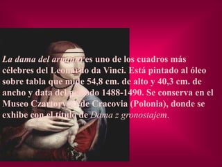 La dama del armiño) es uno de los cuadros más
célebres del Leonardo da Vinci. Está pintado al óleo
sobre tabla que mide 54,8 cm. de alto y 40,3 cm. de
ancho y data del periodo 1488-1490. Se conserva en el
Museo Czartoryski de Cracovia (Polonia), donde se
exhibe con el título de Dama z gronostajem.
 