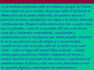 «a la mañana temprano subir al andamio, porque la Última
Se cree que un poco en alto; desde Milán Ludovico
Cena estaba en 1494 el duque de que salía el Sol hasta la
última hora de la tarde estaba encargó a Leonardo la
Sforza, llamado "el Moro" allí, sin quitarse nunca el
pincel de la mano, olvidándose de comer y de beber, pintando
realización de un fresco para el refectorio de la iglesia
continuamente. Después sabía estarse dos, tres o cuatro días,
dominica de Santa Maria delle Grazie, Milán. Ello
que no pintaba,insignias ducales que hay pintadas en las
explicaría las y aún así se quedaba allí una o dos horas
cada lunetas superiores.
tres día y solamente contemplaba, consideraba y
examinando para sí, las figuras que había pintado. También
lo ví, lo que parecía caso de simpleza o excentricidad,
cuando el Sol está en lo alto, salir de su taller en la corte
En su -novella LVIII,del actualBandello, que -conoció
vieja» sobre el lugar Matteo Palazzo Reale «donde
bien a aquel asombroso Caballo compuesto de tierra, y
estaba Leonardo
venirse derecho al convento de las Gracias: y subiéndose al
andamio tomar el pincel, y dar una o dos pinceladas a una
de aquellas figuras, y marcharse sin entretenerse».
 