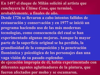En 1497 el duque de Milán solicitó al artista que
concluyera la Última Cena, que terminó,
probablemente, a finales de año.
Desde 1726 se llevaron a cabo intentos fallidos de
Cuando acabó,conservación y alabada como una obra
restauración y la pintura fue en 1977 se inició un
maestra dehaciendo uso de las más modernas
programa diseño y caracterización. Pero también se
denunció que nada más acabarse ya empezaba a
tecnologías, como consecuencia del cual se han
desprenderse de la pared. Desgraciadamente, el
experimentado algunas mejoras. Aunque la mayor
empleo experimental del óleo sobre perdido, la
parte de la superficie original se ha yeso seco provocó
problemas técnicoscomposición y la a su rápido
grandiosidad de la que condujeron penetración
deterioro hacia el año 1500. los personajes lugar de
fisonómica y psicológica de Leonardo, en dan una
usar la fiable técnica del fresco, que exigía una rapidez
vaga visión de su pasado esplendor.
de ejecución impropia de él, había experimentado con
diferentes agentes aglutinadores de la pintura, que
fueron afectados por moho y se escamaron.
 