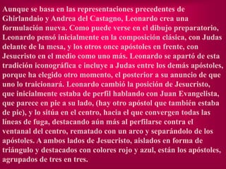 Aunque se basa en las representaciones precedentes de
Ghirlandaio y Andrea del Castagno, Leonardo crea una
formulación nueva. Como puede verse en el dibujo preparatorio,
Leonardo pensó inicialmente en la composición clásica, con Judas
delante de la mesa, y los otros once apóstoles en frente, con
Jesucristo en el medio como uno más. Leonardo se apartó de esta
tradición iconográfica e incluye a Judas entre los demás apóstoles,
porque ha elegido otro momento, el posterior a su anuncio de que
uno lo traicionará. Leonardo cambió la posición de Jesucristo,
que inicialmente estaba de perfil hablando con Juan Evangelista,
que parece en pie a su lado, (hay otro apóstol que también estaba
de pie), y lo sitúa en el centro, hacia el que convergen todas las
líneas de fuga, destacando aún más al perfilarse contra el
ventanal del centro, rematado con un arco y separándolo de los
apóstoles. A ambos lados de Jesucristo, aislados en forma de
triángulo y destacados con colores rojo y azul, están los apóstoles,
agrupados de tres en tres.
 