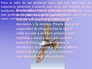 Poco se sabe de sus primeros años, que han sido tema de
conjeturas históricas Leonardo más tarde sólo hablaría de dos
incidentes de su infancia. Uno de aptitudesél consideraba como
           Desde niño mostró ellos, que para las
una profecía, fueplásticas, principalmente el y sobrevoló su
           artes que un halcón bajó del cielo
cuna, con las plumas decomo la geometría, la
           dibujo, así la cola rozándole el rostro.
          mecánica y la música. Poseía una gran
          capacidad de observación lo que le
          valió no sólo a su obra artística sino
          también a otros temas que estudió
          como la física (principalmente la
          mecánica), la música o el naturalismo
          (ahora biología), un gran realismo y
          una naturalidad sobresaliente.
 