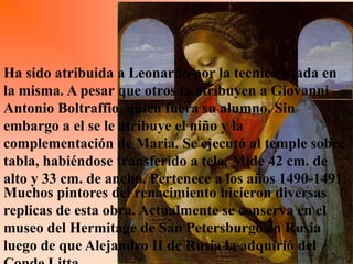 Ha sido atribuida a Leonardo por la tecnica usada en
la misma. A pesar que otros la atribuyen a Giovanni
Antonio Boltraffio, quien fuera su alumno. Sin
embargo a el se le atribuye el niño y la
complementación de Maria. Se ejecutó al temple sobre
tabla, habiéndose transferido a tela. Mide 42 cm. de
alto y 33 cm. de ancho. Pertenece a los años 1490-1491.
Muchos pintores del renacimiento hicieron diversas
replicas de esta obra. Actualmente se conserva en el
museo del Hermitage de San Petersburgo en Rusia
luego de que Alejandro II de Rusia la adquirió del
 