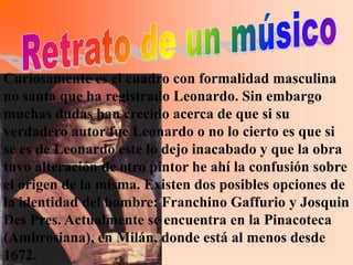 Curiosamente es el cuadro con formalidad masculina
no santa que ha registrado Leonardo. Sin embargo
muchas dudas han crecido acerca de que si su
verdadero autor fue Leonardo o no lo cierto es que si
se es de Leonardo este lo dejo inacabado y que la obra
tuvo alteración de otro pintor he ahí la confusión sobre
el origen de la misma. Existen dos posibles opciones de
la identidad del hombre: Franchino Gaffurio y Josquin
Des Pres. Actualmente se encuentra en la Pinacoteca
(Ambrosiana), en Milán, donde está al menos desde
1672.
 