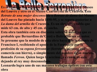 Es el título de dos retratos del Renacimiento: uno en el Museo
del Louvre y otro en el Museo Czartoryski de Cracovia. Este
Retrato de una mujer desconocida o Retrato de dama del Museo
del Louvre fue pintado hacia 1490-95, y se reputa posterior a
La dama del armiño de Cracovia. Es un óleo sobre tabla que
mide 63 cm. de alto y 45 cm. de ancho.
Esta obra también esta en discusión sobre su autor ya que es
probable que Bernardino de'Conti o Boltraffio sea su autor.
Se presume que la modelo de esta obra haya sido la amante de
Francisco I, recibiendo el apodo de la Ferronière por la
profesión de su esposo ferronnier (ferretero, persona que
comercia con hierro), o simplemente del nombre de su marido,
llamado Ferron. Quien luego la acecinaría a causa de esto
dejando al rey muy desconsolado.
Leonardo logra uno de sus mayores trabajos ópticos con esta
obra
 