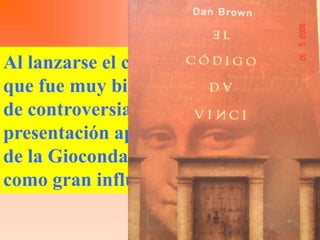 Al lanzarse el código da Vinci obra
que fue muy bien acogida pero llena
de controversias. En la tapa de
presentación aparece la mirada fija
de la Gioconda, el autor que tomo
como gran influencia a esta pintura
 