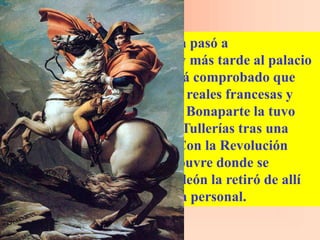 Tras la muerte del rey, la obra pasó a
Fontainebleau, luego a París y más tarde al palacio
de Versalles. Sin embargo, está comprobado que
permaneció en las colecciones reales francesas y
que en el siglo XIX, Napoleón Bonaparte la tuvo
guardada en el palacio de las Tullerías tras una
temporada en su residencia. Con la Revolución
francesa llegó al museo del Louvre donde se
encuentra actualmente; Napoleón la retiró de allí
para colocarlo en su recámara personal.
 