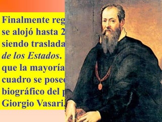 Finalmente regresó al museo, donde
se alojó hasta 2005 en la Sala Rosa,
siendo trasladada en ese año al Salón
de los Estados. Es pertinente decir
que la mayoría de datos acerca del
cuadro se poseen gracias al trabajo
biográfico del pintor contemporáneo
Giorgio Vasari.
 