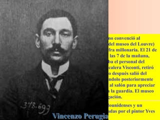 Un comerciante argentino llamado Eduardo Valfiemo convenció al
carpintero italiano Vincenzo Perugia (ex empleado del museo del Louvre)
para que robase el cuadro para venderlo por una cifra millonaria. El 21 de
agosto de 1911, Perugia llegó al museo del Louvre a las 7 de la mañana,
vestido con una gabardina blanca como las que usaba el personal del
museo, descolgó el cuadro y a continuación, en la escalera Visconti, retiró
la tabla de su marco, abandonando este último. Poco después salió del
museo con el cuadro escondido bajo su ropa, colocándolo posteriormente
en una valija. Cuando el pintor Louis Béroud entró al salón para apreciar
el cuadro, notó que no estaba y avisó de inmediato a la guardia. El museo
fue cerrado por una semana para efectos de investigación.
Valfiemo hizo negocio con cinco coleccionistas estadounidenses y un
brasileño, a quienes les vendió falsificaciones realizadas por el pintor Yves
Chaudron, a cada uno por trescientos mil dólares.
 