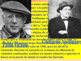 Unos años antes, el museo había sufrido el robo de otras piezas
de arte, lo cual hizo suponer a la policía que ambos
acontecimientos estaban relacionados. Esta suposición se
mantuvo hasta el 6 de septiembre de 1911, cuando se captura
erróneamente al escritor Guillaume Apollinaire, quien fue
declarado inocente más adelante pese a haber pedido la quema
del museo aduciendo que ahí se "encarcelaba el arte".
Posteriormente, fue capturado el pintor Pablo Picasso al tener
antecedentes de comprar objetos de arte robados, quien
posteriormente también fue declarado inocente. Al mismo
tiempo que se realizaban las investigaciones sobre el robo, se
capturó al aventurero belga Honoré-Joseph Géry Pieret, quien
confesó ser el autor del robo de 1906, pero no del de la
Gioconda. Durante su ausencia en el museo, la afluencia de
visitantes continuaba; acudían (en menor número) a apreciar el
hueco en la pared, de donde el cuadro fue hurtado.
 