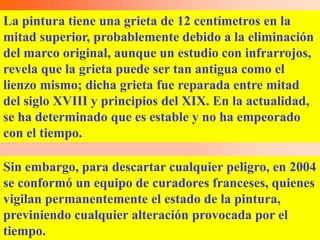 La pintura tiene una grieta de 12 centímetros en la
mitad superior, probablemente debido a la eliminación
del marco original, aunque un estudio con infrarrojos,
revela que la grieta puede ser tan antigua como el
lienzo mismo; dicha grieta fue reparada entre mitad
del siglo XVIII y principios del XIX. En la actualidad,
se ha determinado que es estable y no ha empeorado
con el tiempo.

Sin embargo, para descartar cualquier peligro, en 2004
se conformó un equipo de curadores franceses, quienes
vigilan permanentemente el estado de la pintura,
previniendo cualquier alteración provocada por el
tiempo.
 