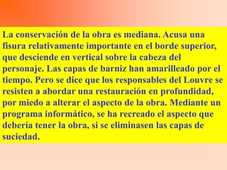 La conservación de la obra es mediana. Acusa una
fisura relativamente importante en el borde superior,
que desciende en vertical sobre la cabeza del
personaje. Las capas de barniz han amarilleado por el
tiempo. Pero se dice que los responsables del Louvre se
resisten a abordar una restauración en profundidad,
por miedo a alterar el aspecto de la obra. Mediante un
programa informático, se ha recreado el aspecto que
debería tener la obra, si se eliminasen las capas de
suciedad.
 