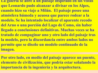 La galería se abre a un paisaje inspirado en las vistas
que Leonardo pudo alcanzar a divisar en los Alpes,
cuando hizo su viaje a Milán. El paisaje posee una
atmósfera húmeda y acuosa que parece rodear a la
modelo. Se ha intentado localizar el aparente recodo
del Arno o una porción del Lago de Como, sin haber
llegado a conclusiones definitivas. Muchas veces se ha
tratado de compaginar uno y otro lado del paisaje tras
la modelo, pero la discordancia entre ambos lados no
permite que se diseñe un modelo continuado de la
imagen.

Por otro lado, en medio del paisaje aparece un puente,
elemento de civilización, que podría estar señalando la
importancia de la ingeniería y la arquitectura.
 