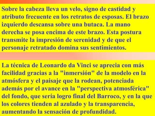 Sobre la cabeza lleva un velo, signo de castidad y
atributo frecuente en los retratos de esposas. El brazo
izquierdo descansa sobre una butaca. La mano
derecha se posa encima de este brazo. Esta postura
transmite la impresión de serenidad y de que el
personaje retratado domina sus sentimientos.

La técnica de Leonardo da Vinci se aprecia con más
facilidad gracias a la "inmersión" de la modelo en la
atmósfera y el paisaje que la rodean, potenciada
además por el avance en la "perspectiva atmosférica"
del fondo, que sería logro final del Barroco, y en la que
los colores tienden al azulado y la transparencia,
aumentando la sensación de profundidad.
 