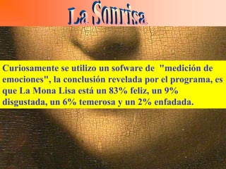 Al pintar Leonardo da Vinci la Mona Lisa logra realizar el efecto de
que la sonrisa desaparezca al mirarla directamente y sólo reaparezca
cuando la vista se fija en otras partes del cuadro. El juego de
Curiosamente la sensaciónun desconcierto que produce la de
sombras potencia se utilizo de sofware de "medición
sonrisa. No se sabe conclusión revelada por el programa, es
emociones", la si parece sonreír o si es una sonrisa llena de
amargura.
que La Mona Lisa está un 83% feliz, un 9%
disgustada, un 6% temerosa y un 2% enfadada.
Margaret Livingstone, experta en percepción visual, desveló en el
Congreso Europeo de Percepción Visual que se celebró en La
Coruña que la enigmática sonrisa es "una ilusión que aparece y
desaparece debido a la peculiar manera en que el ojo humano
procesa las imágenes". Livingstone señala además que los artistas
llevan mucho más tiempo estudiando la percepción visual humana,
que los mismos médicos especialistas en el tema.
 