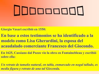 Giorgio Vasari escribió en 1550:
En baseFrancesco testimonios retrato de su mujer MonaaLisa y,
Hizo para a estos del Giocondo el se ha identificado la
modelo como Lisa Gherardini, años, lo dejó inacabado.
a pesar de dedicarle los esfuerzos de cuatrola esposa del
Esta obra la tiene hoy el rey Francisco de Francia en Fontainebleau.
acaudalado comerciante Francesco del Giocondo.
En 1625, Cassiano dal Pozzo vio la obra en Fontainebleau y escribió
sobre ella:

Un retrato de tamaño natural, en tabla, enmarcado en nogal tallado, es
media figura y retrato de una tal Gioconda.
 