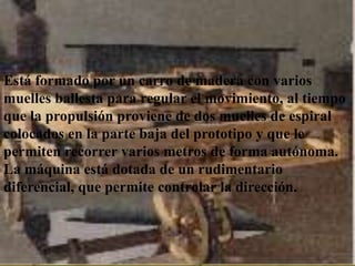 Está formado por un carro de madera con varios
muelles ballesta para regular el movimiento, al tiempo
que la propulsión proviene dejó enmuelles susespiral
Usando varios bocetos que de dos uno de de códices,
colocados en construir un automóvil ideado hace más
se ha podido la parte baja del prototipo y que le
permitensiglos por varios metrosVinci y capaz de
de cinco recorrer Leonardo da de forma autónoma.
La máquina está dotada de un rudimentario
recorrer varios metros.
diferencial, que permite controlar la dirección.
 