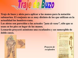 Traje de buzo y aleta para aplicar a las manos para la natación
submarina. El conjunto no es muy distinto de los que utilizan en la
actualidad los hombres-rana.
Las aletas son parecidas a las actuales "pata de rana", sólo que se
usan en los pies en lugar de las manos.
Leonardo proyectó asimismo una escafandra y un sumergible de
doble casco.




                                       Proyecto de
                                       escafandra
 