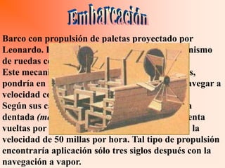 Barco con propulsión de paletas proyectado por
Leonardo. Este barco está dotado con un mecanismo
de ruedas con paletas, de unos 90 cm. de largo.
Este mecanismo, al ser accionado con las manos,
pondría en movimiento las paletas y lo haría navegar a
velocidad considerable.
Según sus cálculos, haciendo realizar a la rueda
dentada (movida mediante una manivela) cincuenta
vueltas por minuto la embarcación avanzaría a la
velocidad de 50 millas por hora. Tal tipo de propulsión
encontraría aplicación sólo tres siglos después con la
navegación a vapor.
 