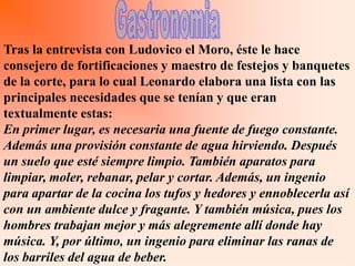 Tras la entrevista con Ludovico el Moro, éste le hace
consejero de fortificaciones y maestro de festejos y banquetes
de la corte, para lo cual Leonardo elabora una lista con las
principales necesidades que se tenían y que eran
textualmente estas:
En primer lugar, es necesaria una fuente de fuego constante.
Además una provisión constante de agua hirviendo. Después
un suelo que esté siempre limpio. También aparatos para
limpiar, moler, rebanar, pelar y cortar. Además, un ingenio
para apartar de la cocina los tufos y hedores y ennoblecerla así
con un ambiente dulce y fragante. Y también música, pues los
hombres trabajan mejor y más alegremente allí donde hay
música. Y, por último, un ingenio para eliminar las ranas de
los barriles del agua de beber.
 