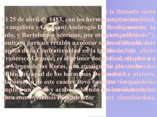 Es en Milán donde Leonardo escribió la llamada carta
El recomendación a con los hermanos (en realidad,
de 25 de abril de 1483,Ludovico el Moropintores
Evangelista y Giovanni Ambrogio De de expresarse,
sintiéndose inseguro sobre su modo Predis, por un la
lado, escribir por Scorione, por otro, estipuló el
hizo y Bartolomeo un llamado "hombre cultivado"),
contrato para su Códice colocar sobre el altar de la
conservada enun retablo aAtlántico, describiendo ante
capilla de proyectos de aparatos militares, de
todo sus la Confraternidad en la iglesia de San obras
Francesco Grande; es el primer documento de pintura
hidráulicas, de arquitectura, y sólo al final, relativo a
La Virgen de El duque se maravilló de todos los
y escultura. las Rocas, que atestigua su presencia en
Milán, huésped que hermanos Leonardo:
conocimientos de los dominaba De Predis. La pintura,
elaboración de este ingeniería militar y ciencias
dibujo, mecánica, cuadro llevó bastante tiempo,
implicó un litigio y acabó habiendo dos versiones de la
naturales. Podía hacer esculturas en mármol, bronce o
obra como También pequeños cañones (bombardas),
terracota. veremos mas adelante
trazar caminos y construir portones.
 
