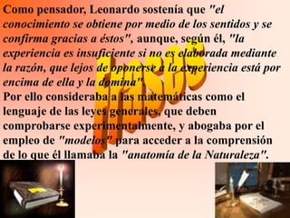 Como pensador, Leonardo sostenía que "el
conocimiento se obtiene por medio de los sentidos y se
confirma gracias a éstos", aunque, según él, "la
experiencia es insuficiente si no es elaborada mediante
la razón, que lejos de oponerse a la experiencia está por
encima de ella y la domina".
Por ello consideraba a las matemáticas como el
lenguaje de las leyes generales, que deben
comprobarse experimentalmente, y abogaba por el
empleo de "modelos" para acceder a la comprensión
de lo que él llamaba la "anatomía de la Naturaleza".
 