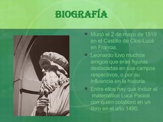Biografía Murió el 2 de mayo de 1519 en el Castillo de Clos-Lucé en Francia. Leonardo tuvo muchos amigos que eran figuras destacadas en sus campos respectivos, o por su influencia en la historia. Entre ellos hay que incluir al  matemático Luca Pacioli con quién colaboró en un libro en el a ño  1490. 