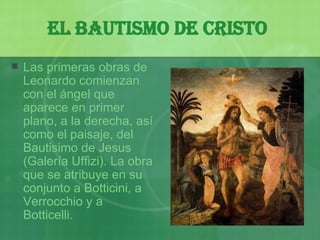 El bautismo de Cristo   Las primeras obras de Leonardo comienzan con el ángel que aparece en primer plano, a la derecha, así como el paisaje, del Bautisimo de Jesus (Galería Uffizi). La obra que se atribuye en su conjunto a Botticini, a Verrocchio y a Botticelli. 