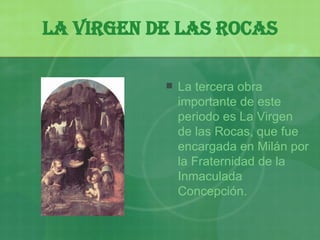La Virgen de las Rocas La tercera obra importante de este periodo es La Virgen de las Rocas, que fue encargada en Milán por la Fraternidad de la Inmaculada Concepción.   