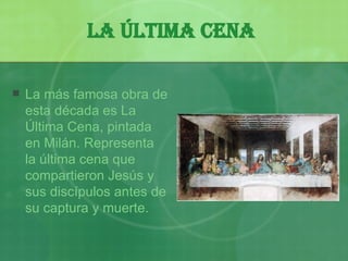 La Última Cena   La más famosa obra de esta década es La Última Cena, pintada en Milán. Representa la última cena que compartieron Jesús y sus discípulos antes de su captura y muerte.   