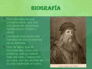 Biografía Poco se sabe de sus primeros a ños ,  que han sido tema de conjeturas históricas por Vasari y otros. Leonardo más tarde sólo hablaría de dos incidentes de su infancia.  Uno de ellos, que él cionsideraba como una profecía, que un halcón bajó del cielo y sobrevoló su cuna, con las plumas de la cola ro z ándole el rostro. 