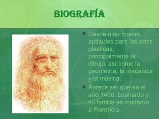 Biografía Desde niño mostró aptitudes para las artes plásticas, principalmente el dibujo, así como la geometría, la mecánica y la música. Parece ser que en el año 1466, Leonardo y su familia se mudaron a  F lorencia. 