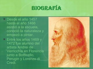 Biografía Desde el a ñ o 1457 hasta  el  a ñ o 1466 asistió a la escuela, conoció  la naturaleza y empezó a pintar. Entre los años 1469 y 1472 fue alumno del artista And r ei de Verricchia en Florencia junto a Botticello, Perugin  y  Loren z o di Credi.  