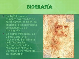 Biografía En 1483 Leonardo comenzó sus estudios de aerodinámica, de física, de anatomía, de meteorología, de astonomía y de cosmografía. En el a ño 1495 ini ció „ La Última Cena“ en el refectorio de Santa Maria delle Grazie y las decoraciones de las estancias en el castillo Sforzesco pero más tarde las interrumpió. 