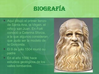 Biografía Aquí dibujó el primer lienzo de Santa Ana, la Virgen, el ni ño  y san Juan. En Forli conoció a Caterina Sforza, a la que algunos consideran que pudo ser la modelo de la Gioconda. El 9 de julio 1504 murió su padre En el a ño  1509 hace estudios geológicos de los valles lombardos. 