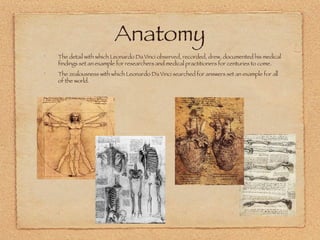 Anatomy The detail with which Leonardo Da Vinci observed, recorded, drew, documented his medical findings set an example for researchers and medical practitioners for centuries to come. The zealousness with which Leonardo Da Vinci searched for answers set an example for all of the world. 